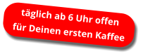 täglich ab 6 Uhr offen für Deinen ersten Kaffee