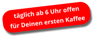 täglich ab 6 Uhr offen für Deinen ersten Kaffee